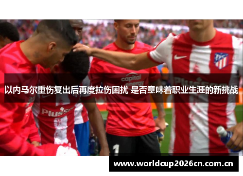 以内马尔重伤复出后再度拉伤困扰 是否意味着职业生涯的新挑战 以内马尔重伤复出后再度拉伤困扰 是否意味着职业生涯的新挑战